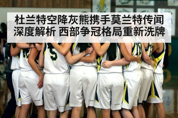 杜兰特空降灰熊携手莫兰特传闻深度解析 西部争冠格局重新洗牌